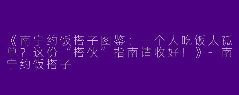 《南宁约饭搭子图鉴：一个人吃饭太孤单？这份“搭伙”指南请收好！》-南宁约饭搭子