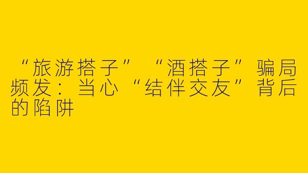 “旅游搭子”“酒搭子”骗局频发：当心“结伴交友”背后的陷阱