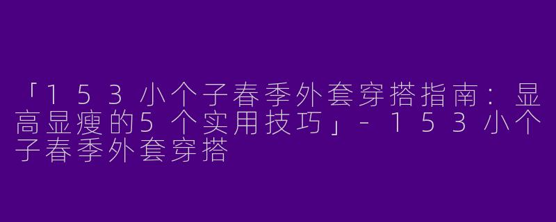 「153小个子春季外套穿搭指南：显高显瘦的5个实用技巧」-153小个子春季外套穿搭