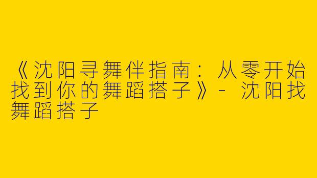 《沈阳寻舞伴指南:从零开始找到你的舞蹈搭子》