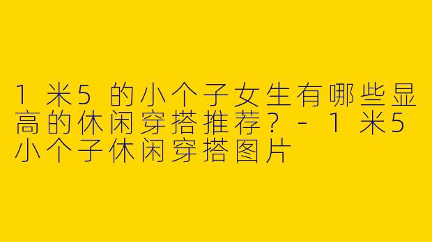1米5的小个子女生有哪些显高的休闲穿搭推荐？-1米5小个子休闲穿搭图片