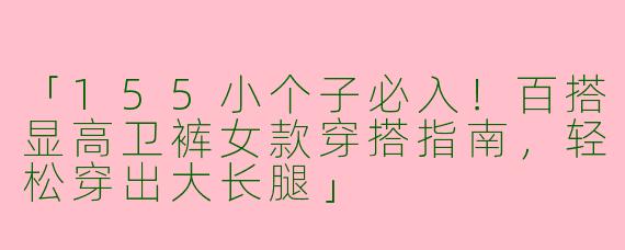 「155小个子必入！百搭显高卫裤女款穿搭指南，轻松穿出大长腿」
