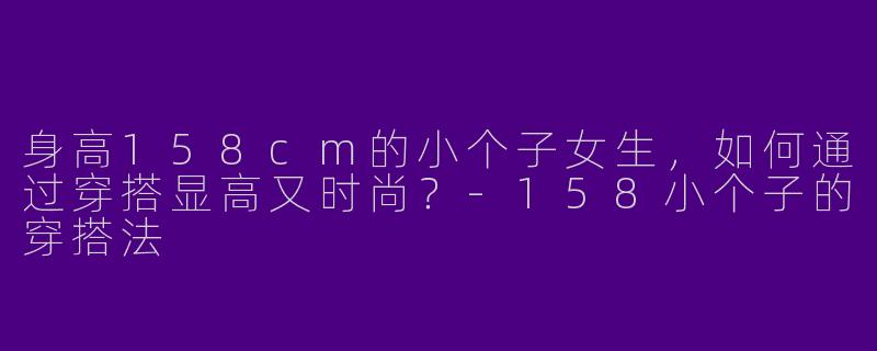 身高158cm的小个子女生，如何通过穿搭显高又时尚？-158小个子的穿搭法