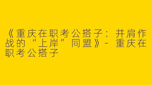 《重庆在职考公搭子：并肩作战的“上岸”同盟》
