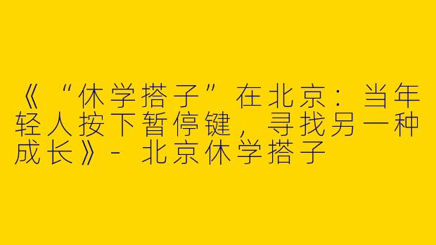 《“休学搭子”在北京：当年轻人按下暂停键，寻找另一种成长》-北京休学搭子