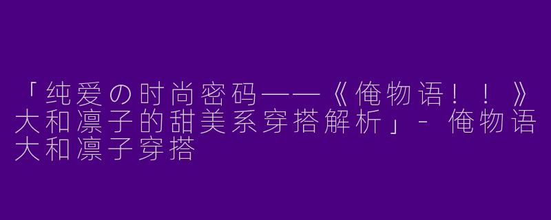 「纯爱の时尚密码——《俺物语！！》大和凛子的甜美系穿搭解析」-俺物语大和凛子穿搭