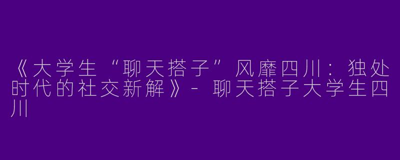 《大学生“聊天搭子”风靡四川：独处时代的社交新解》
