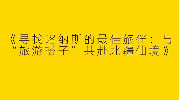 《寻找喀纳斯的最佳旅伴:与“旅游搭子”共赴北疆仙境》
