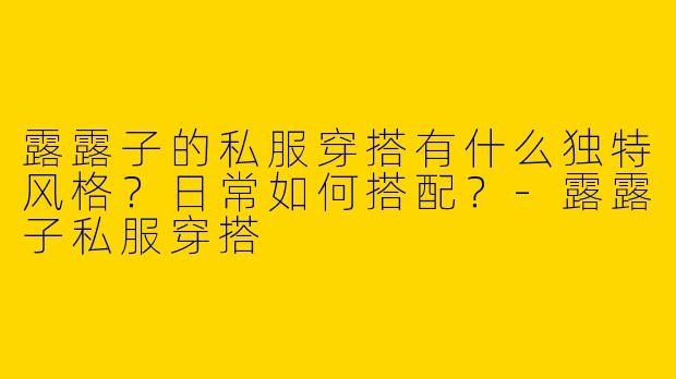 露露子的私服穿搭有什么独特风格？日常如何搭配？-露露子私服穿搭