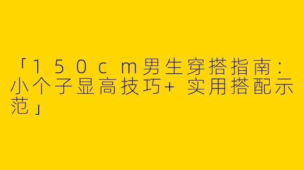 「150cm男生穿搭指南：小个子显高技巧+实用搭配示范」