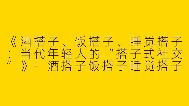 《酒搭子、饭搭子、睡觉搭子：当代年轻人的“搭子式社交”》-酒搭子饭搭子睡觉搭子