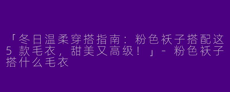 「冬日温柔穿搭指南：粉色袄子搭配这5款毛衣，甜美又高级！」-粉色袄子搭什么毛衣