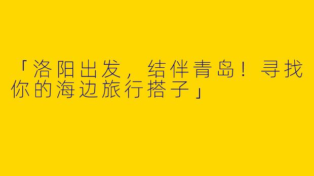 「洛阳出发，结伴青岛！寻找你的海边旅行搭子」