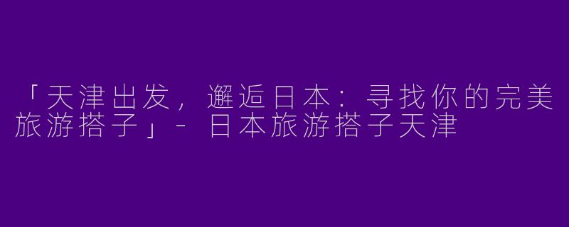 「天津出发，邂逅日本：寻找你的完美旅游搭子」-日本旅游搭子天津