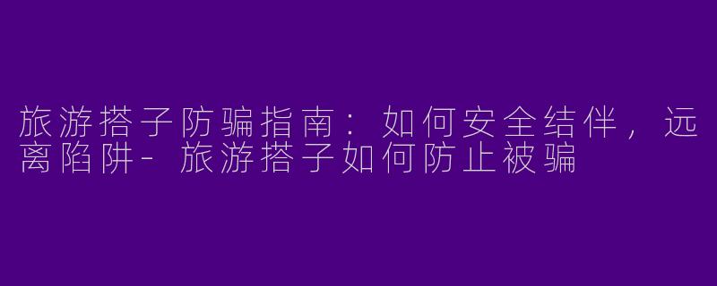 旅游搭子防骗指南：如何安全结伴，远离陷阱-旅游搭子如何防止被骗