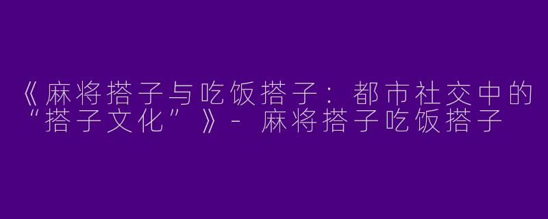 《麻将搭子与吃饭搭子：都市社交中的“搭子文化”》-麻将搭子吃饭搭子