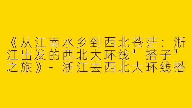 《从江南水乡到西北苍茫：浙江出发的西北大环线