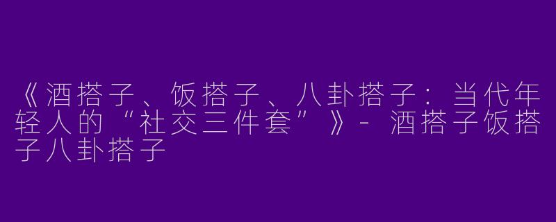 《酒搭子、饭搭子、八卦搭子：当代年轻人的“社交三件套”》