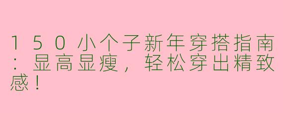 150小个子新年穿搭指南：显高显瘦，轻松穿出精致感！