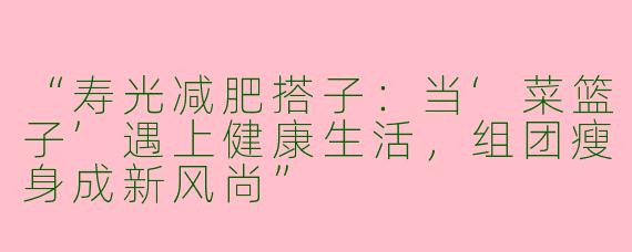 “寿光减肥搭子：当‘菜篮子’遇上健康生活，组团瘦身成新风尚”