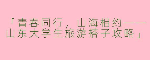 「青春同行，山海相约——山东大学生旅游搭子攻略」