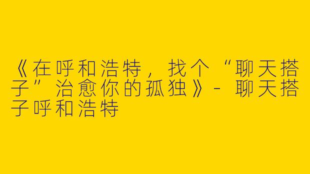 《在呼和浩特，找个“聊天搭子”治愈你的孤独》-聊天搭子呼和浩特