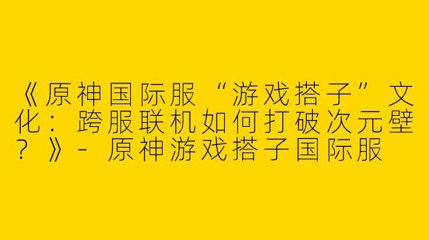 《原神国际服“游戏搭子”文化：跨服联机如何打破次元壁？》-原神游戏搭子国际服