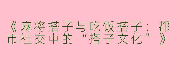 《麻将搭子与吃饭搭子：都市社交中的“搭子文化”》