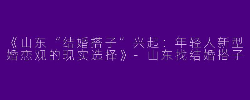《山东“结婚搭子”兴起：年轻人新型婚恋观的现实选择》-山东找结婚搭子