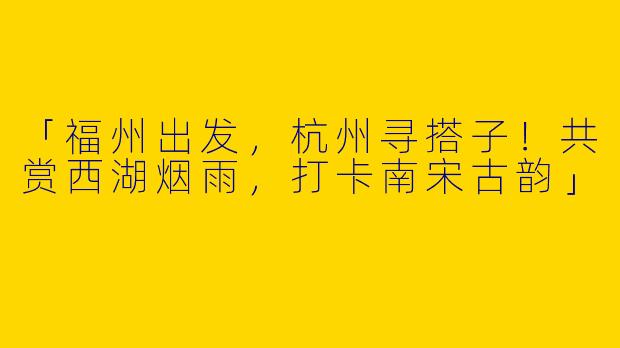 「福州出发，杭州寻搭子！共赏西湖烟雨，打卡南宋古韵」