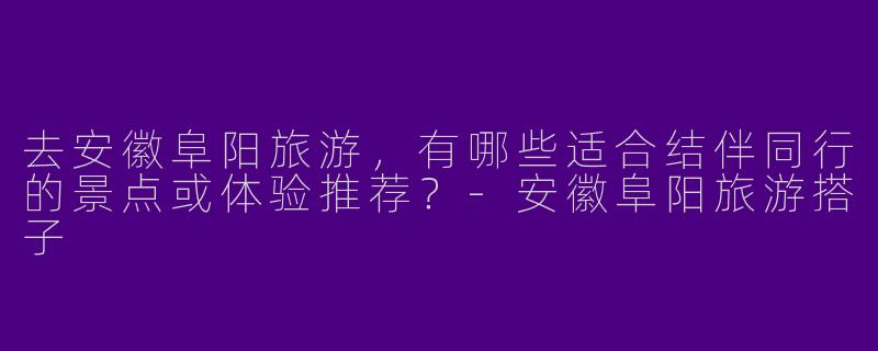去安徽阜阳旅游，有哪些适合结伴同行的景点或体验推荐？