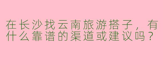在长沙找云南旅游搭子，有什么靠谱的渠道或建议吗？