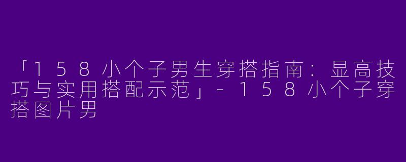 「158小个子男生穿搭指南：显高技巧与实用搭配示范」-158小个子穿搭图片男