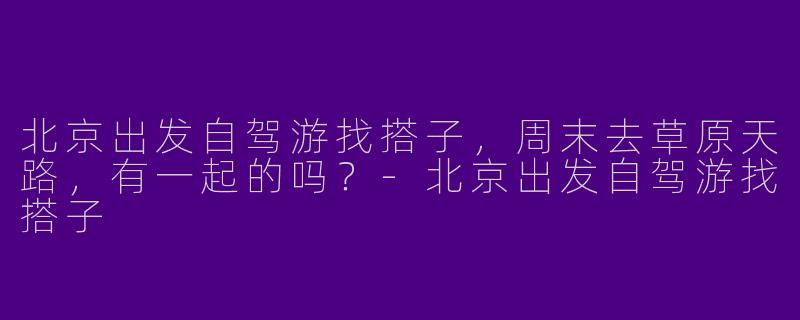 北京出发自驾游找搭子,周末去草原天路,有一起的吗?