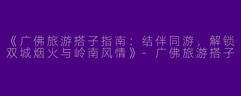 《广佛旅游搭子指南：结伴同游，解锁双城烟火与岭南风情》-广佛旅游搭子