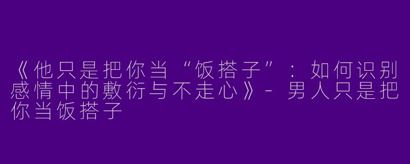 《他只是把你当“饭搭子”：如何识别感情中的敷衍与不走心》-男人只是把你当饭搭子