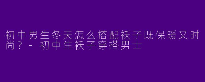 初中男生冬天怎么搭配袄子既保暖又时尚？-初中生袄子穿搭男士