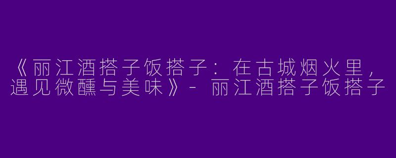 《丽江酒搭子饭搭子：在古城烟火里，遇见微醺与美味》-丽江酒搭子饭搭子