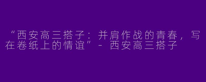 “西安高三搭子：并肩作战的青春，写在卷纸上的情谊”-西安高三搭子