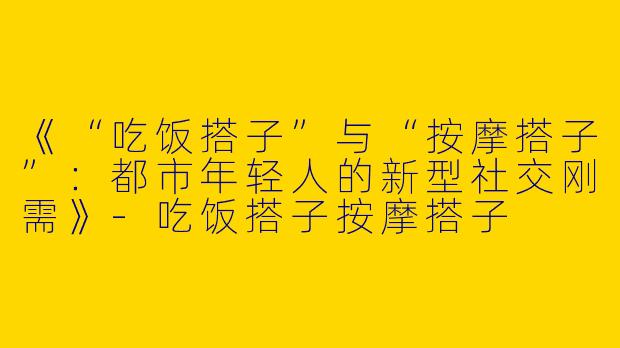 《“吃饭搭子”与“按摩搭子”：都市年轻人的新型社交刚需》-吃饭搭子按摩搭子