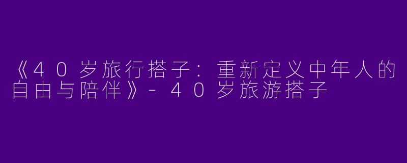 《40岁旅行搭子：重新定义中年人的自由与陪伴》-40岁旅游搭子