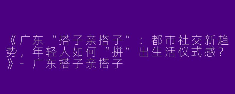 《广东“搭子亲搭子”：都市社交新趋势，年轻人如何“拼”出生活仪式感？》