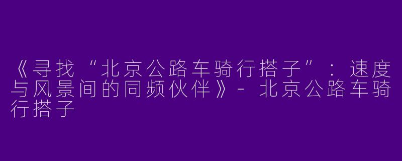 《寻找“北京公路车骑行搭子”：速度与风景间的同频伙伴》-北京公路车骑行搭子