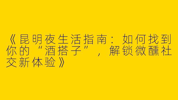 《昆明夜生活指南：如何找到你的“酒搭子”，解锁微醺社交新体验》