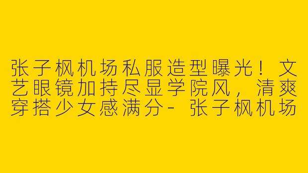 张子枫机场私服造型曝光!文艺眼镜加持尽显学院风,清爽穿搭少女感满分