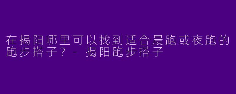 在揭阳哪里可以找到适合晨跑或夜跑的跑步搭子？-揭阳跑步搭子