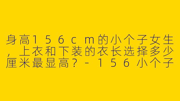 身高156cm的小个子女生，上衣和下装的衣长选择多少厘米最显高？-156小个子穿搭衣长