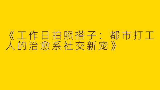 《工作日拍照搭子：都市打工人的治愈系社交新宠》