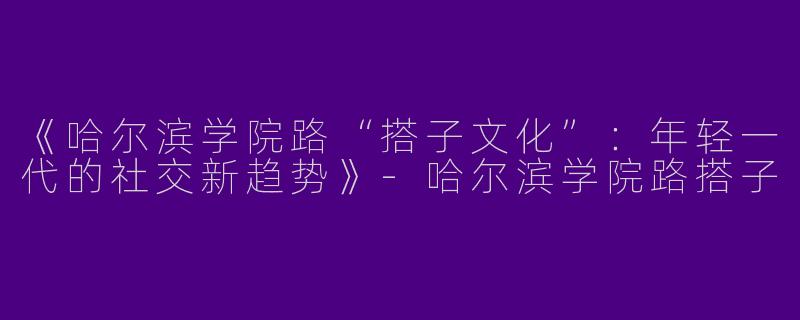 《哈尔滨学院路“搭子文化”：年轻一代的社交新趋势》