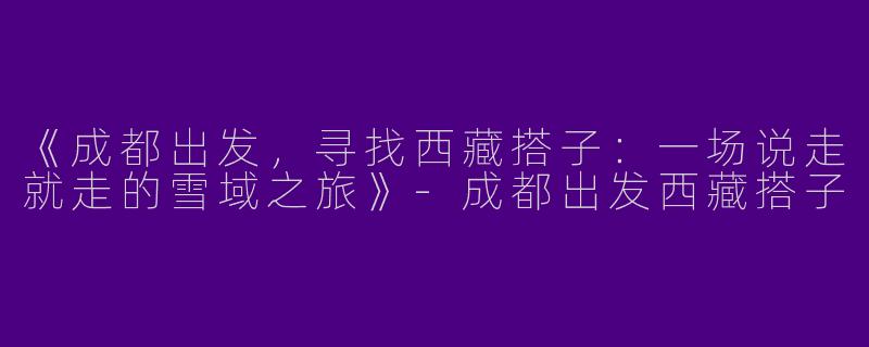 《成都出发,寻找西藏搭子:一场说走就走的雪域之旅》